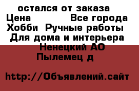 остался от заказа › Цена ­ 3 500 - Все города Хобби. Ручные работы » Для дома и интерьера   . Ненецкий АО,Пылемец д.